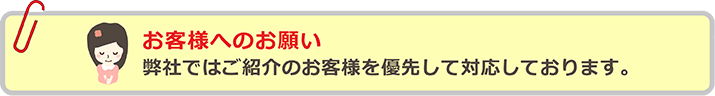 お客様へのお願い 弊社ではご紹介のお客様を優先して対応しております。